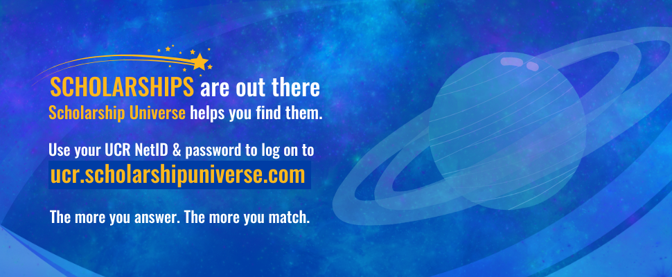 Scholarships are out there. Scholarship Universe helps you find them. Log into ucr.scholarshipuniverse.com using your UCR NetID and password.