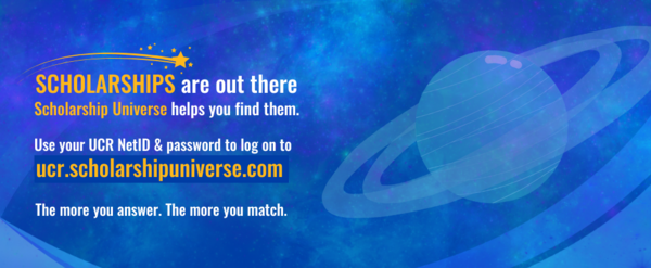 Scholarships are out there. Scholarship Universe helps you find them. Log into ucr.scholarshipuniverse.com using your UCR NetID and password.